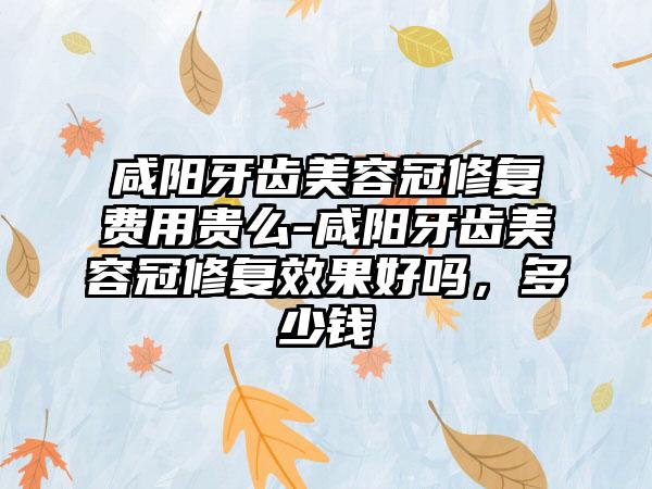 咸阳牙齿美容冠修复费用贵么-咸阳牙齿美容冠修复成果好吗，多少钱