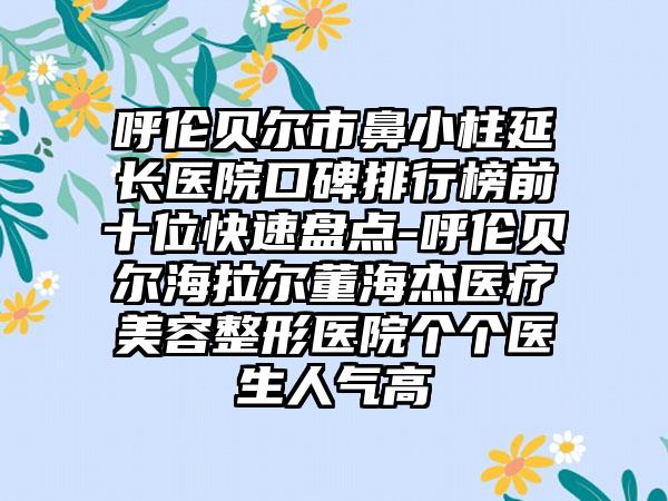 呼伦贝尔市鼻小柱延长医院口碑排行榜前十位快速盘点-呼伦贝尔海拉尔董海杰医疗美容整形医院个个医生人气高