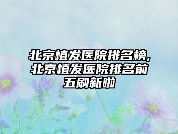 北京植发医院排名榜,北京植发医院排名前五刷新啦