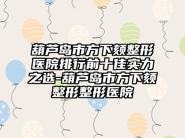 葫芦岛市方下颏整形医院排行前十佳实力之选-葫芦岛市方下颏整形整形医院