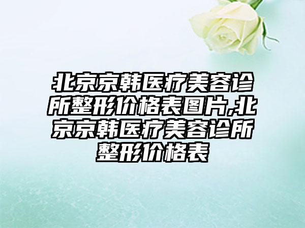 北京京韩医疗美容诊所整形价格表图片,北京京韩医疗美容诊所整形价格表