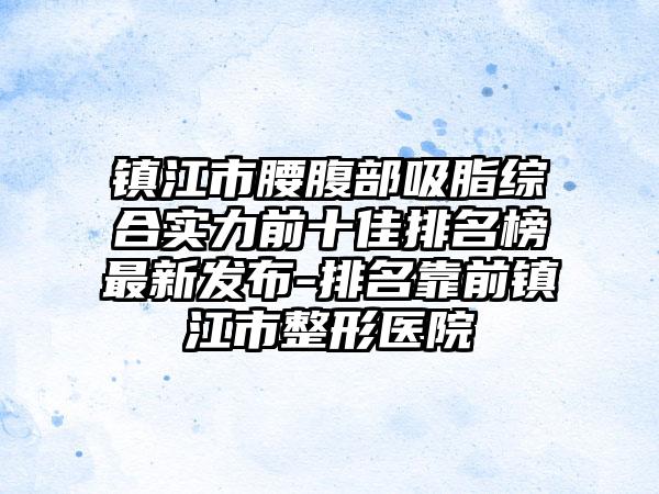 镇江市腰腹部吸脂综合实力前十佳排名榜非常新发布-排名靠前镇江市整形医院