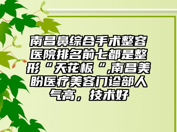 南昌鼻综合手术整容医院排名前七都是整形“天花板“,南昌美盼医疗美容门诊部人气高，技术好