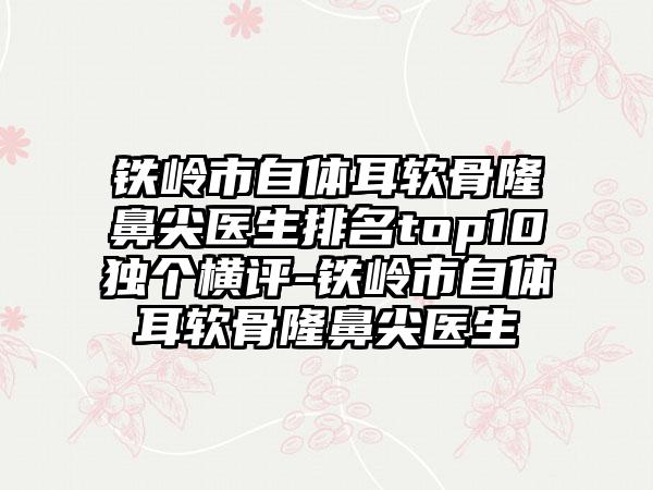 铁岭市自体耳软骨隆鼻尖医生排名top10独个横评-铁岭市自体耳软骨隆鼻尖医生