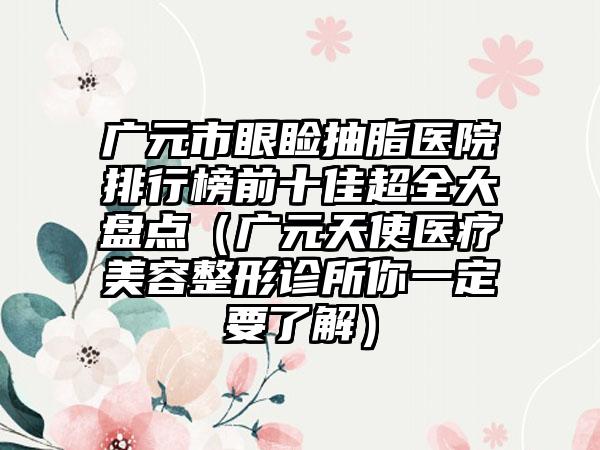 广元市眼睑抽脂医院排行榜前十佳超全大盘点（广元天使医疗美容整形诊所你一定要了解）