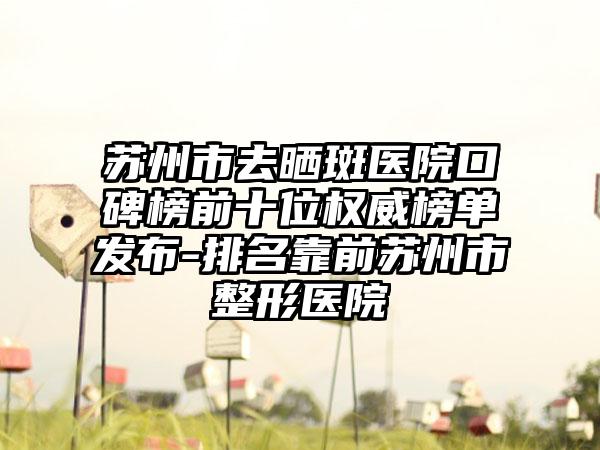 苏州市去晒斑医院口碑榜前十位权威榜单发布-排名靠前苏州市整形医院