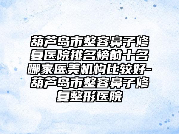 葫芦岛市整容鼻子修复医院排名榜前十名哪家医美机构比较好-葫芦岛市整容鼻子修复整形医院