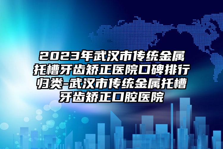 2023年武汉市传统金属托槽牙齿矫正医院口碑排行归类-武汉市传统金属托槽牙齿矫正口腔医院