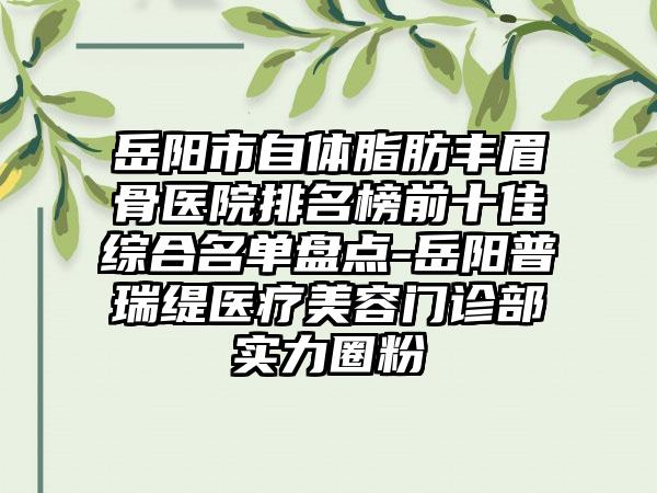 岳阳市自体脂肪丰眉骨医院排名榜前十佳综合名单盘点-岳阳普瑞缇医疗美容门诊部实力圈粉