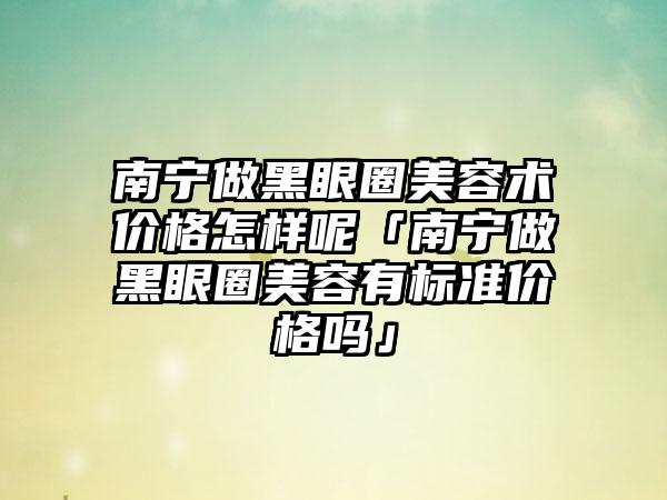 南宁做黑眼圈美容术价格怎样呢「南宁做黑眼圈美容有标准价格吗」