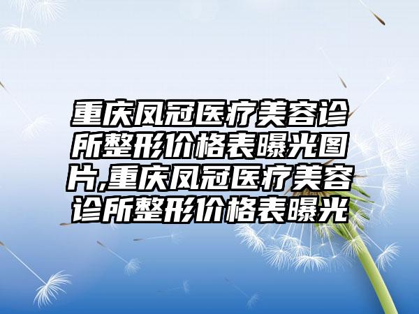 重庆凤冠医疗美容诊所整形价格表曝光图片,重庆凤冠医疗美容诊所整形价格表曝光