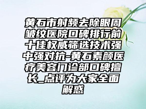 黄石市射频去除眼周皱纹医院口碑排行前十佳权威筛选技术强中强对抗-黄石素颜医疗美容门诊部口碑擅长_点评为大家多面解惑