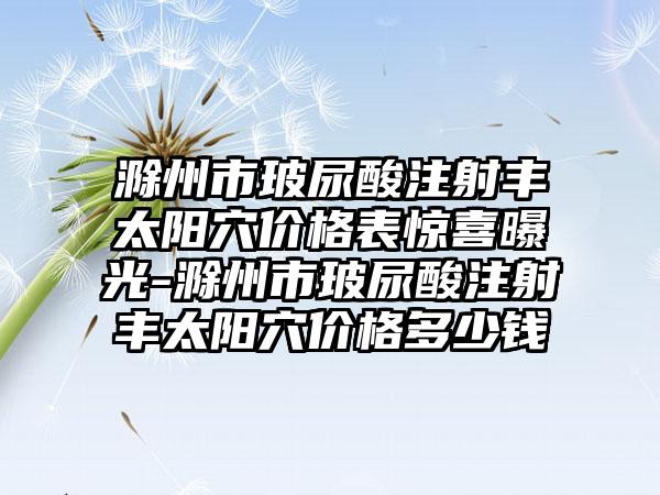 滁州市玻尿酸注射丰太阳穴价格表惊喜曝光-滁州市玻尿酸注射丰太阳穴价格多少钱