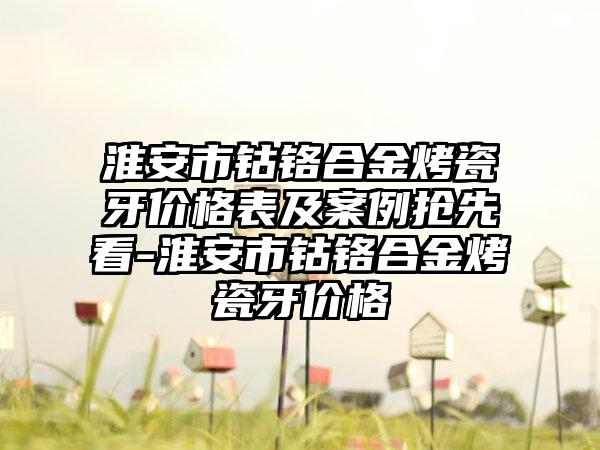 淮安市钴铬合金烤瓷牙价格表及实例抢先看-淮安市钴铬合金烤瓷牙价格