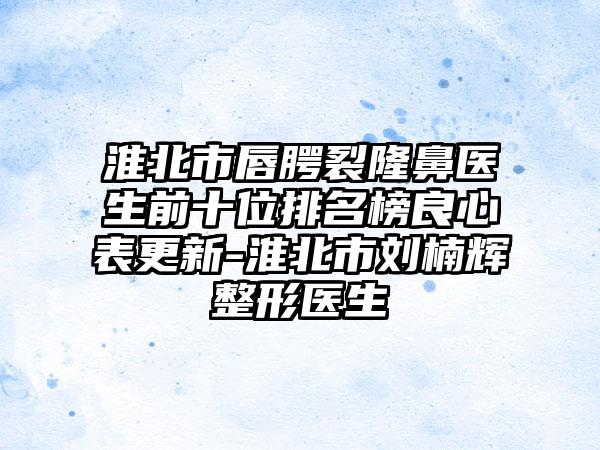 淮北市唇腭裂隆鼻医生前十位排名榜良心表更新-淮北市刘楠辉整形医生