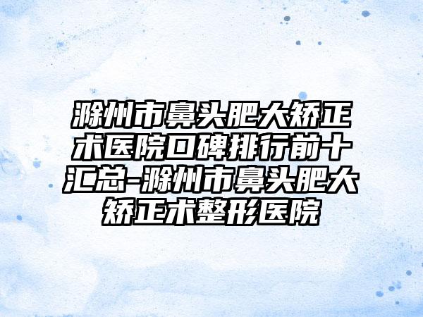 滁州市鼻头肥大矫正术医院口碑排行前十汇总-滁州市鼻头肥大矫正术整形医院