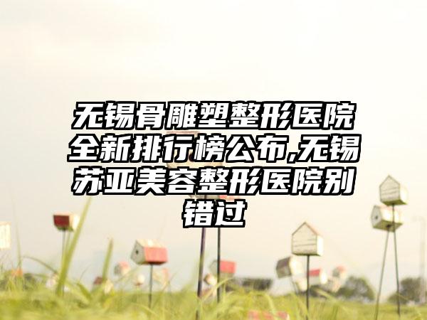 无锡骨雕塑整形医院全新排行榜公布,无锡苏亚美容整形医院别错过