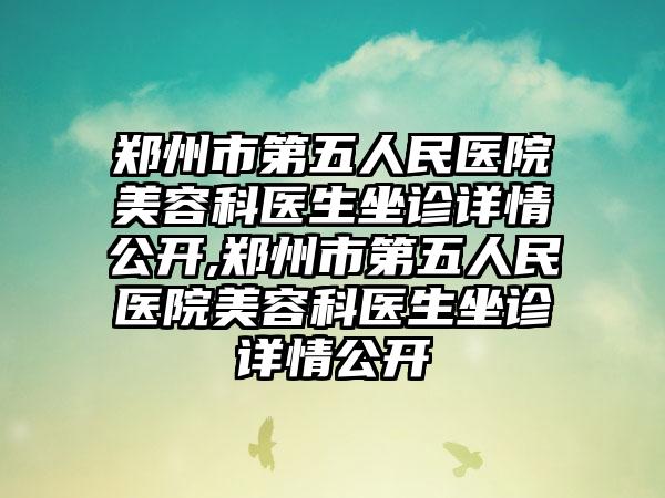 郑州市第五人民医院美容科医生坐诊详情公开,郑州市第五人民医院美容科医生坐诊详情公开