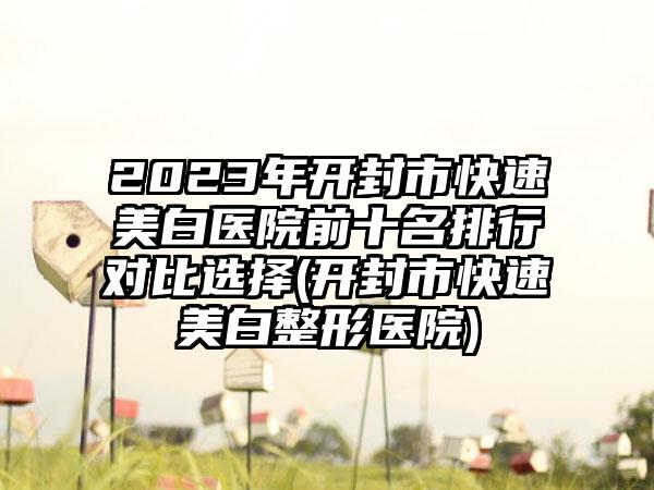 2023年开封市快速美白医院前十名排行对比选择(开封市快速美白整形医院)