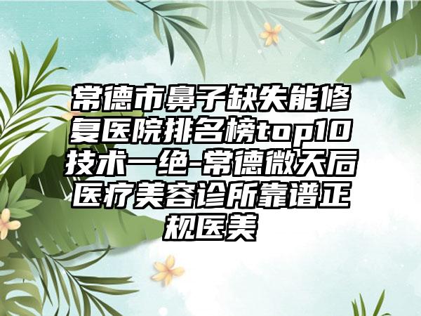 常德市鼻子缺失能修复医院排名榜top10技术一绝-常德微天后医疗美容诊所靠谱正规医美