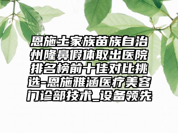 恩施土家族苗族自治州隆鼻假体取出医院排名榜前十佳对比挑选-恩施雅涵医疗美容门诊部技术_设备领跑