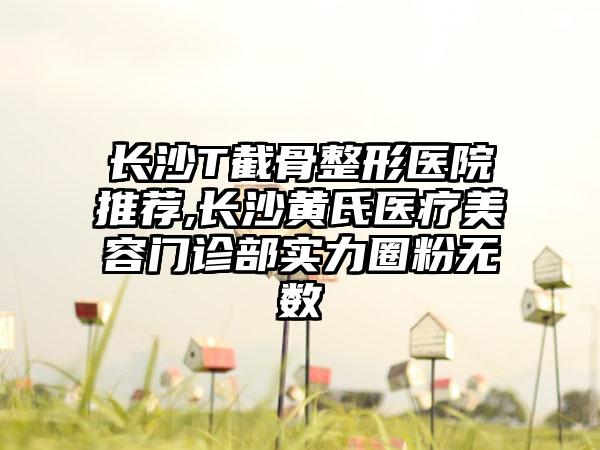 长沙T截骨整形医院推荐,长沙黄氏医疗美容门诊部实力圈粉无数