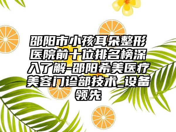 邵阳市小孩耳朵整形医院前十位排名榜深入了解-邵阳希美医疗美容门诊部技术_设备领跑