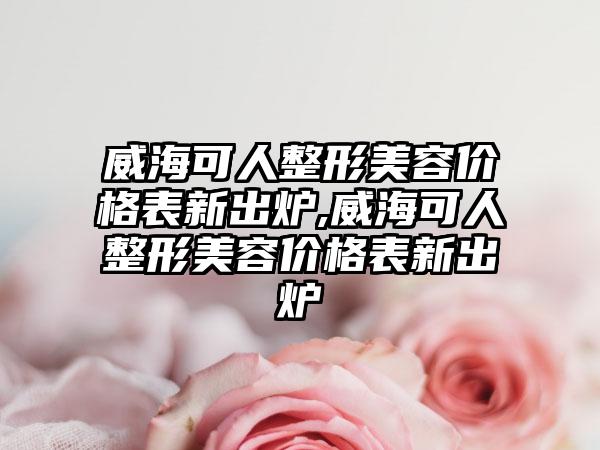 威海可人整形美容价格表新出炉,威海可人整形美容价格表新出炉