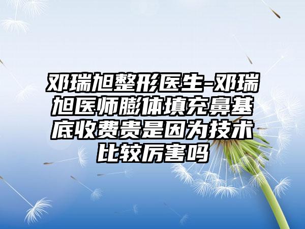 邓瑞旭整形医生-邓瑞旭医师膨体填充鼻基底收费贵是因为技术比较厉害吗