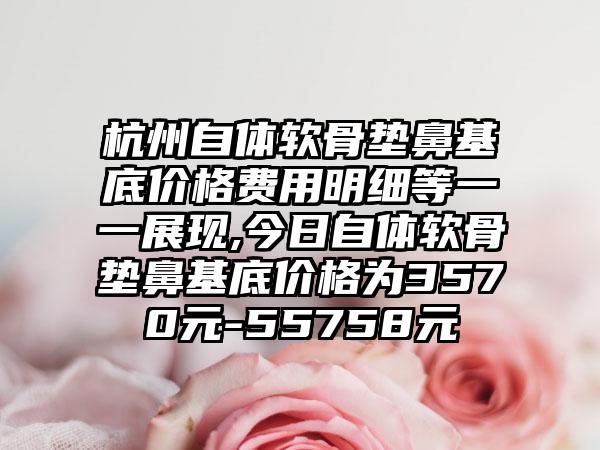 杭州自体软骨垫鼻基底价格费用明细等一一展现,今日自体软骨垫鼻基底价格为3570元-55758元