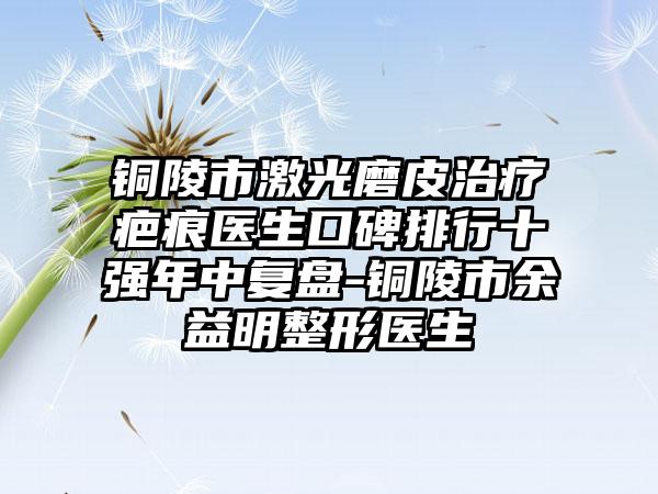 铜陵市激光磨皮治疗疤痕医生口碑排行十强年中复盘-铜陵市余益明整形医生