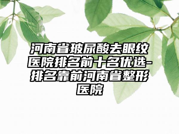 河南省玻尿酸去眼纹医院排名前十名优选-排名靠前河南省整形医院