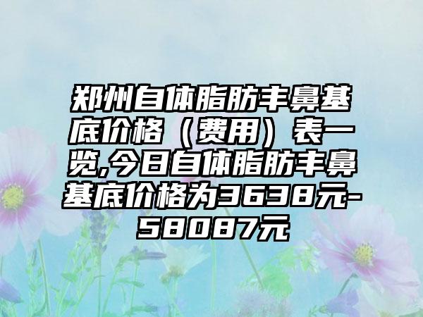 郑州自体脂肪丰鼻基底价格（费用）表一览,今日自体脂肪丰鼻基底价格为3638元-58087元