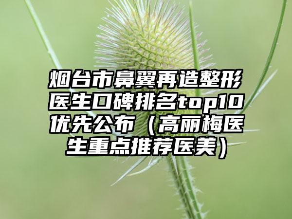 烟台市鼻翼再造整形医生口碑排名top10优先公布（高丽梅医生重点推荐医美）