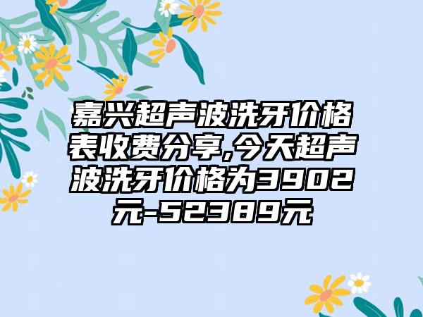 嘉兴超声波洗牙价格表收费分享,今天超声波洗牙价格为3902元-52389元