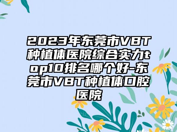 2023年东莞市VBT种植体医院综合实力top10排名哪个好-东莞市VBT种植体口腔医院