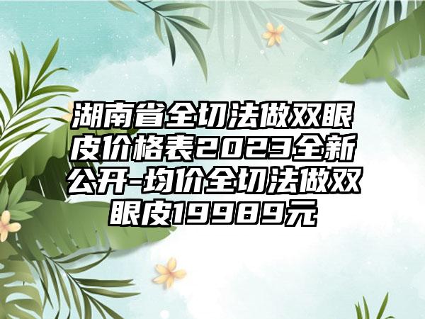 湖南省全切法做双眼皮价格表2023全新公开-均价全切法做双眼皮19989元