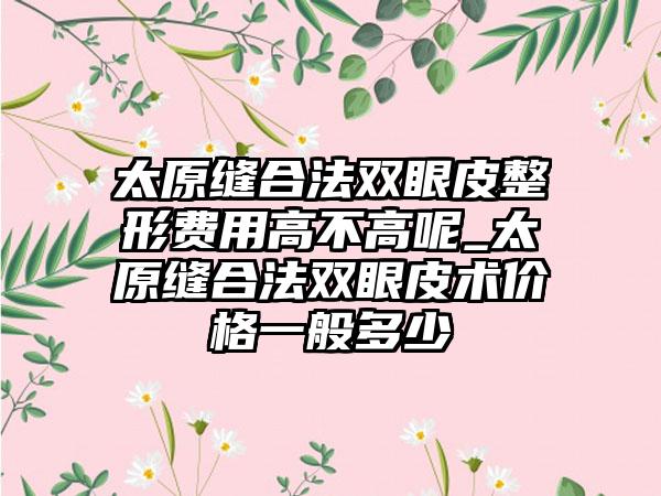 太原缝合法双眼皮整形费用高不高呢_太原缝合法双眼皮术价格一般多少