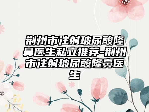 荆州市注射玻尿酸隆鼻医生私立推荐-荆州市注射玻尿酸隆鼻医生