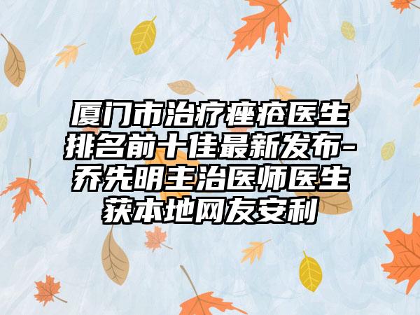 厦门市治疗痤疮医生排名前十佳非常新发布-乔先明主治医师医生获本地网友安利