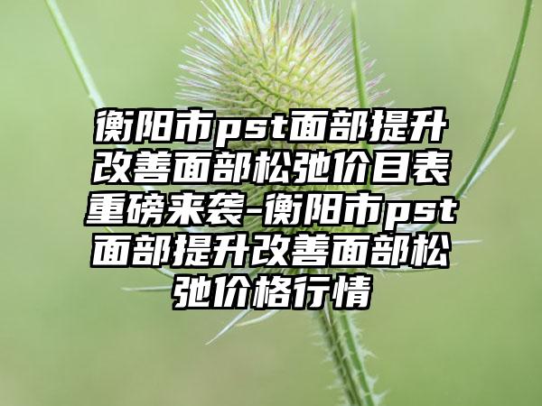 衡阳市pst面部提升改善面部松弛价目表重磅来袭-衡阳市pst面部提升改善面部松弛价格行情