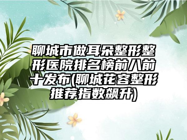 聊城市做耳朵整形整形医院排名榜前八前十发布(聊城花容整形推荐指数飙升)