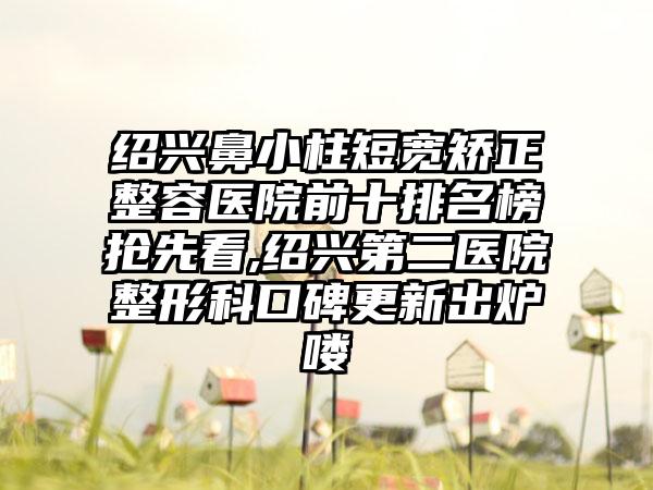 绍兴鼻小柱短宽矫正整容医院前十排名榜抢先看,绍兴第二医院整形科口碑更新出炉喽