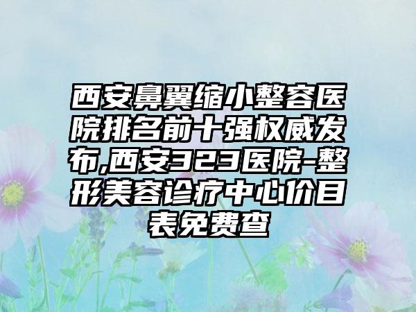 西安鼻翼缩小整容医院排名前十强权威发布,西安323医院-整形美容诊疗中心价目表免费查