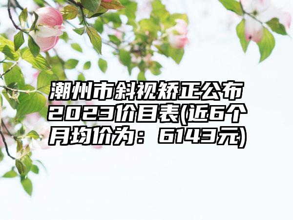 潮州市斜视矫正公布2023价目表(近6个月均价为：6143元)