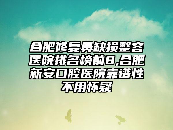 合肥修复鼻缺损整容医院排名榜前8,合肥新安口腔医院靠谱性不用怀疑