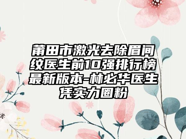 莆田市激光去除眉间纹医生前10强排行榜非常新版本-林必华医生凭实力圈粉