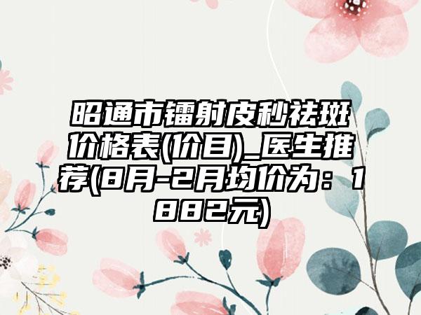 昭通市镭射皮秒祛斑价格表(价目)_医生推荐(8月-2月均价为：1882元)