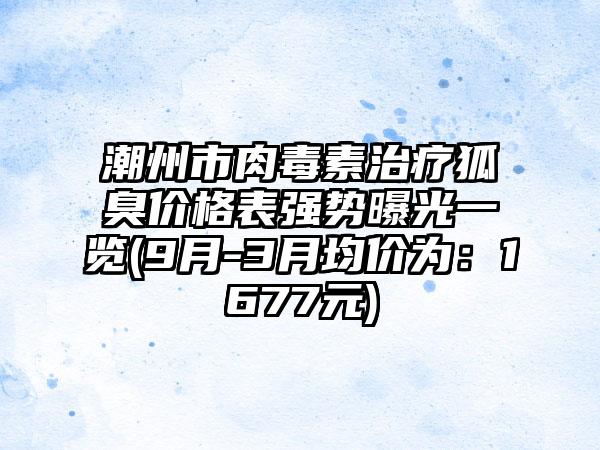 潮州市肉毒素治疗狐臭价格表强势曝光一览(9月-3月均价为：1677元)