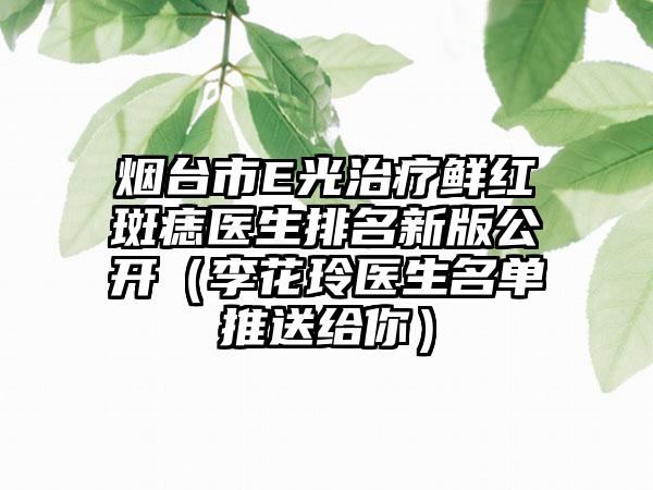 烟台市E光治疗鲜红斑痣医生排名新版公开（李花玲医生名单推送给你）